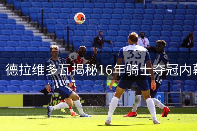 德拉维多瓦揭秘16年骑士夺冠内幕：卢指导当众激励詹皇